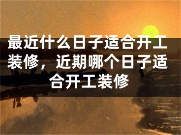 最近什么日子适合开工装修，近期哪个日子适合开工装修