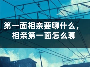 第一面相亲要聊什么，相亲第一面怎么聊