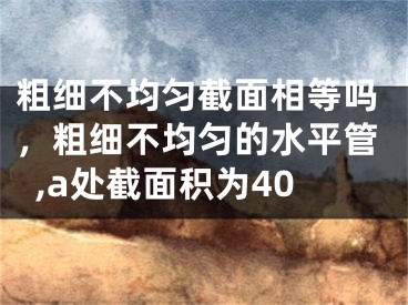 粗细不均匀截面相等吗，粗细不均匀的水平管,a处截面积为40