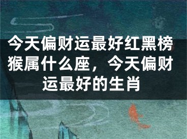 今天偏财运最好红黑榜猴属什么座，今天偏财运最好的生肖