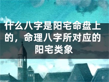 什么八字是阳宅命盘上的,命理八字所对应的阳宅类象