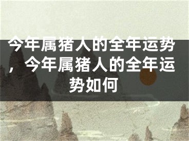 今年属猪人的全年运势，今年属猪人的全年运势如何