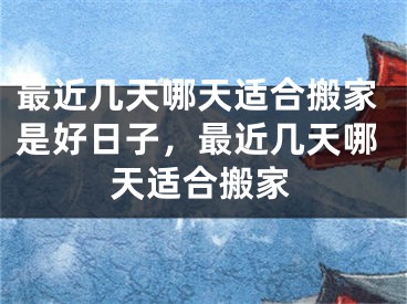 最近几天哪天适合搬家是好日子，最近几天哪天适合搬家