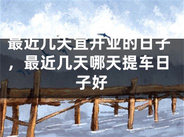 最近几天宜开业的日子，最近几天哪天提车日子好