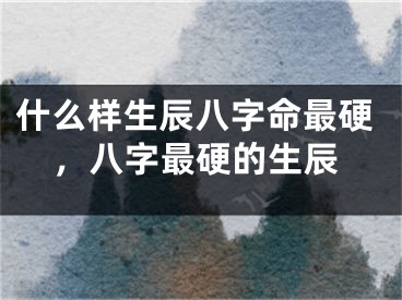 什么样生辰八字命最硬，八字最硬的生辰