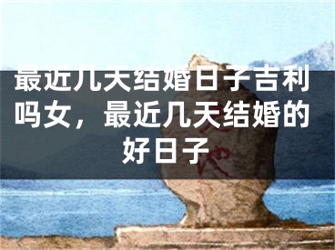 最近几天结婚日子吉利吗女，最近几天结婚的好日子