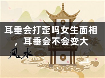 耳垂会打歪吗女生面相，耳垂会不会变大