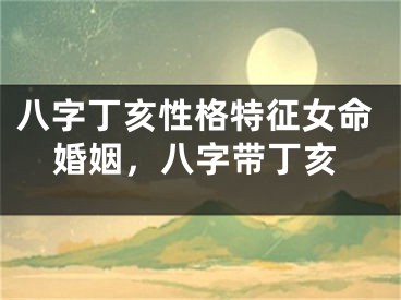 八字丁亥性格特征女命婚姻，八字带丁亥