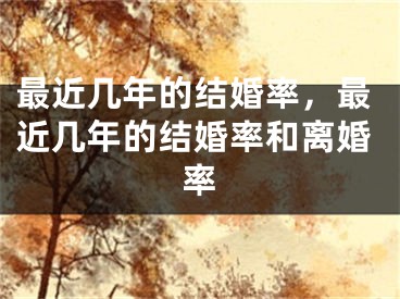 最近几年的结婚率，最近几年的结婚率和离婚率