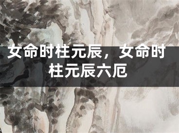女命时柱元辰，女命时柱元辰六厄
