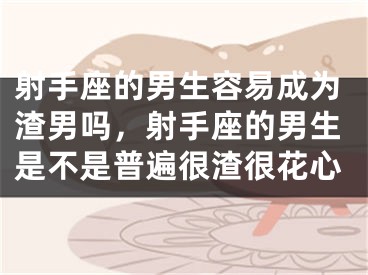 射手座的男生容易成为渣男吗,射手座的男生是不是普遍很渣很花心