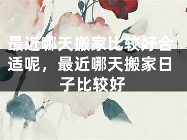 最近哪天搬家比较好合适呢，最近哪天搬家日子比较好
