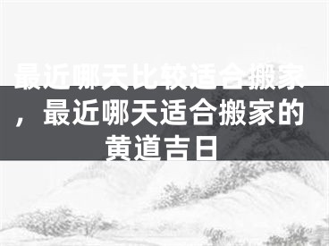 最近哪天比较适合搬家，最近哪天适合搬家的黄道吉日