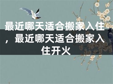 最近哪天适合搬家入住，最近哪天适合搬家入住开火